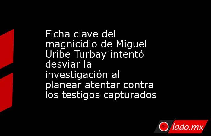 Ficha clave del magnicidio de Miguel Uribe Turbay intentó desviar la investigación al planear atentar contra los testigos capturados. Noticias en tiempo real