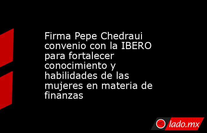 Firma Pepe Chedraui convenio con la IBERO para fortalecer conocimiento y habilidades de las mujeres en materia de finanzas. Noticias en tiempo real