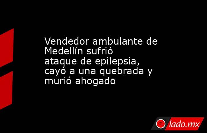 Vendedor ambulante de Medellín sufrió ataque de epilepsia, cayó a una quebrada y murió ahogado. Noticias en tiempo real