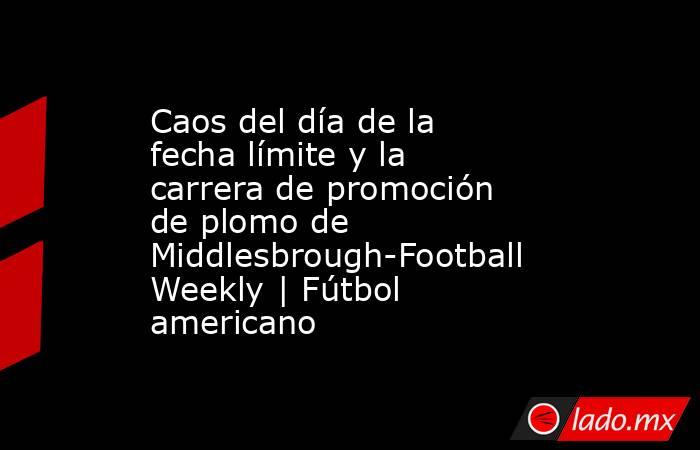 Caos del día de la fecha límite y la carrera de promoción de plomo de Middlesbrough-Football Weekly | Fútbol americano. Noticias en tiempo real