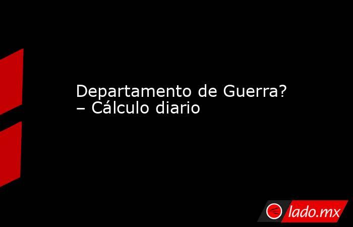 Departamento de Guerra? – Cálculo diario. Noticias en tiempo real