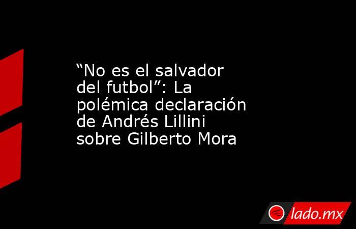 “No es el salvador del futbol”: La polémica declaración de Andrés Lillini sobre Gilberto Mora. Noticias en tiempo real