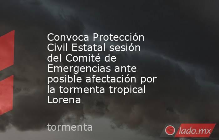 Convoca Protección Civil Estatal sesión del Comité de Emergencias ante posible afectación por la tormenta tropical Lorena. Noticias en tiempo real