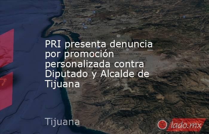 PRI presenta denuncia por promoción personalizada contra Diputado y Alcalde de Tijuana. Noticias en tiempo real