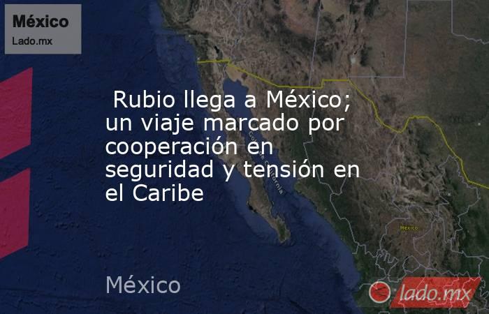  Rubio llega a México; un viaje marcado por cooperación en seguridad y tensión en el Caribe. Noticias en tiempo real