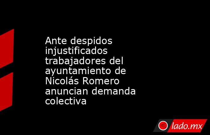 Ante despidos injustificados trabajadores del ayuntamiento de Nicolás Romero anuncian demanda colectiva. Noticias en tiempo real