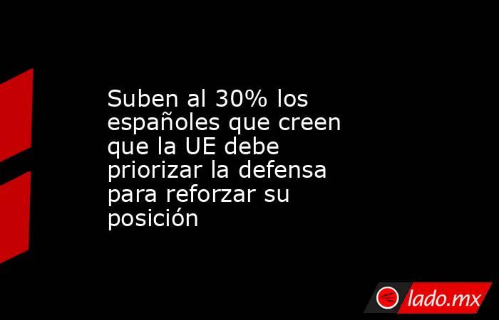Suben al 30% los españoles que creen que la UE debe priorizar la defensa para reforzar su posición. Noticias en tiempo real