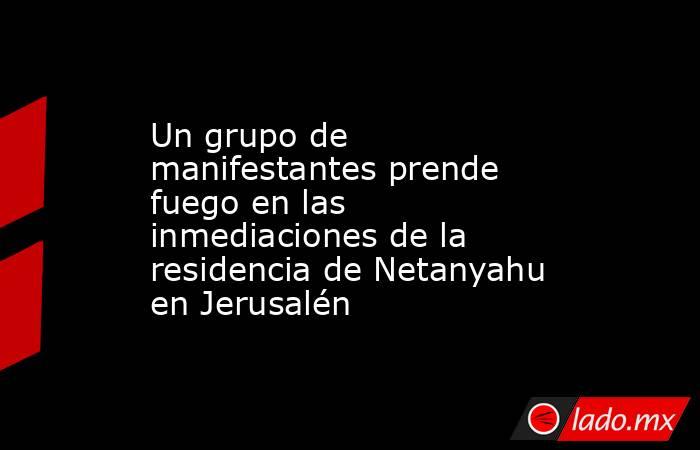 Un grupo de manifestantes prende fuego en las inmediaciones de la residencia de Netanyahu en Jerusalén. Noticias en tiempo real