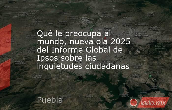 Qué le preocupa al mundo, nueva ola 2025 del Informe Global de Ipsos sobre las inquietudes ciudadanas. Noticias en tiempo real