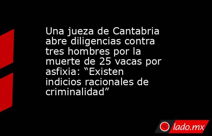 Una jueza de Cantabria abre diligencias contra tres hombres por la muerte de 25 vacas por asfixia: “Existen indicios racionales de criminalidad”. Noticias en tiempo real