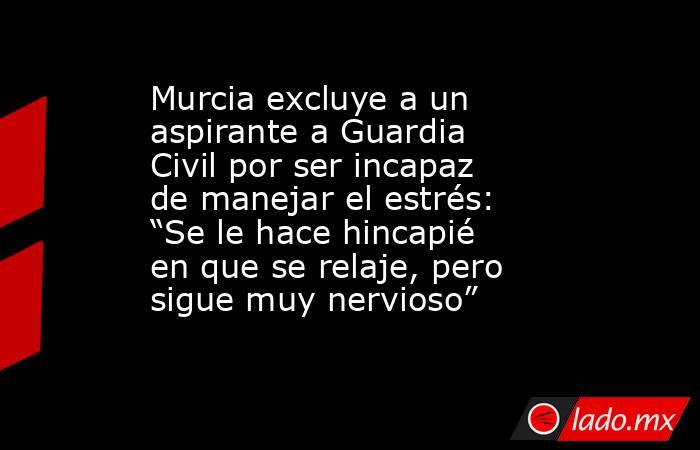 Murcia excluye a un aspirante a Guardia Civil por ser incapaz de manejar el estrés: “Se le hace hincapié en que se relaje, pero sigue muy nervioso”. Noticias en tiempo real