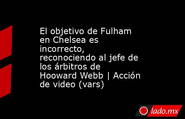 El objetivo de Fulham en Chelsea es incorrecto, reconociendo al jefe de los árbitros de Hooward Webb | Acción de video (vars). Noticias en tiempo real