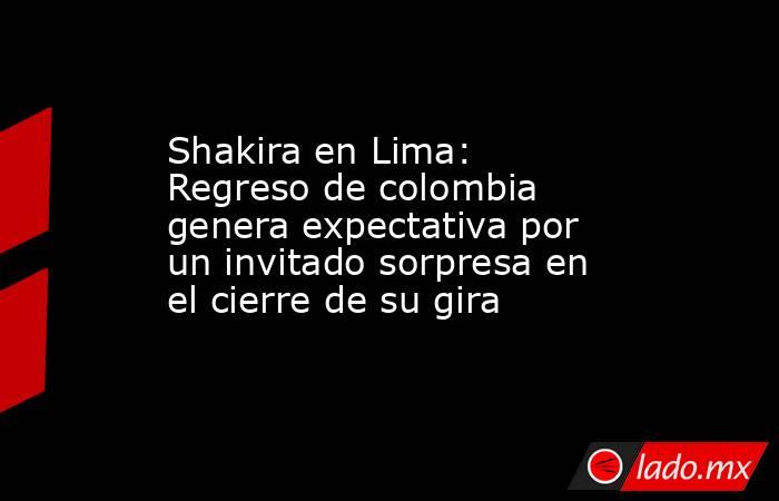 Shakira en Lima: Regreso de colombia genera expectativa por un invitado sorpresa en el cierre de su gira. Noticias en tiempo real