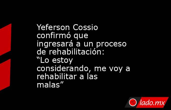 Yeferson Cossio confirmó que ingresará a un proceso de rehabilitación: “Lo estoy considerando, me voy a rehabilitar a las malas”. Noticias en tiempo real