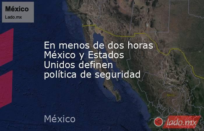 En menos de dos horas México y Estados Unidos definen política de seguridad. Noticias en tiempo real
