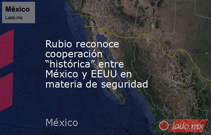 Rubio reconoce cooperación “histórica” entre México y EEUU en materia de seguridad. Noticias en tiempo real