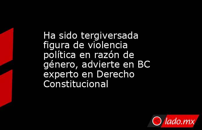 Ha sido tergiversada figura de violencia política en razón de género, advierte en BC experto en Derecho Constitucional. Noticias en tiempo real