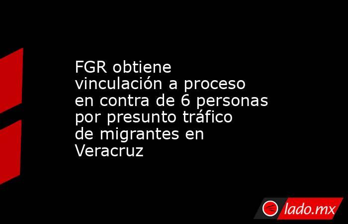 FGR obtiene vinculación a proceso en contra de 6 personas por presunto tráfico de migrantes en Veracruz. Noticias en tiempo real