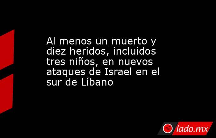 Al menos un muerto y diez heridos, incluidos tres niños, en nuevos ataques de Israel en el sur de Líbano. Noticias en tiempo real