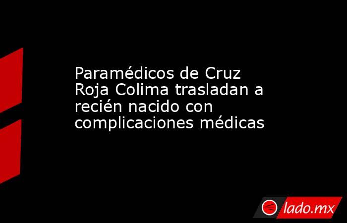 Paramédicos de Cruz Roja Colima trasladan a recién nacido con complicaciones médicas. Noticias en tiempo real
