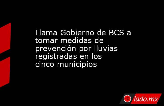 Llama Gobierno de BCS a tomar medidas de prevención por lluvias registradas en los cinco municipios. Noticias en tiempo real