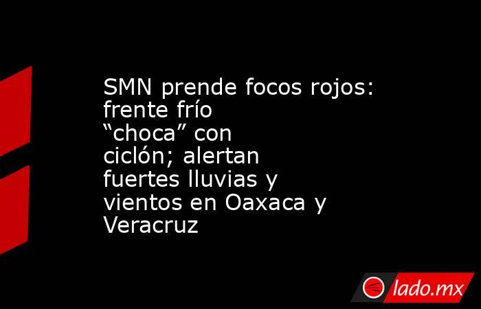 SMN prende focos rojos: frente frío “choca” con ciclón; alertan fuertes lluvias y vientos en Oaxaca y Veracruz. Noticias en tiempo real