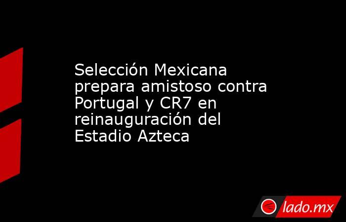 Selección Mexicana prepara amistoso contra Portugal y CR7 en reinauguración del Estadio Azteca. Noticias en tiempo real