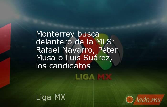 Monterrey busca delantero de la MLS: Rafael Navarro, Peter Musa o Luis Suárez, los candidatos. Noticias en tiempo real