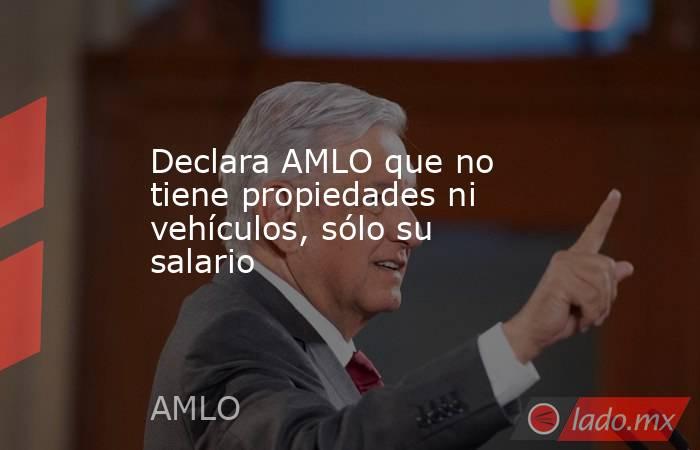 Declara AMLO que no tiene propiedades ni vehículos, sólo su salario. Noticias en tiempo real