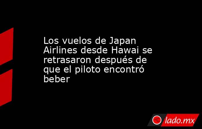 Los vuelos de Japan Airlines desde Hawai se retrasaron después de que el piloto encontró beber. Noticias en tiempo real