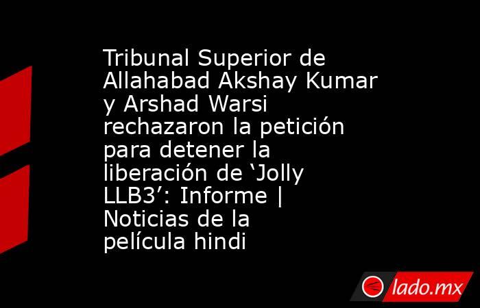 Tribunal Superior de Allahabad Akshay Kumar y Arshad Warsi rechazaron la petición para detener la liberación de ‘Jolly LLB3’: Informe | Noticias de la película hindi. Noticias en tiempo real