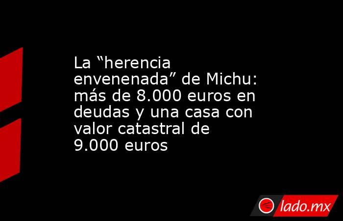 La “herencia envenenada” de Michu: más de 8.000 euros en deudas y una casa con valor catastral de 9.000 euros. Noticias en tiempo real