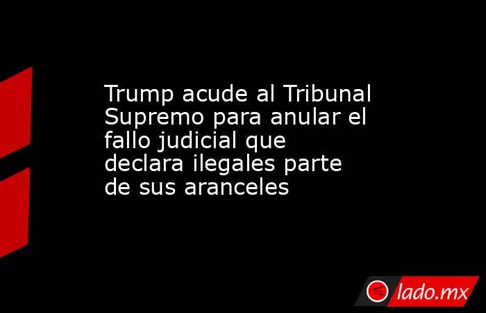 Trump acude al Tribunal Supremo para anular el fallo judicial que declara ilegales parte de sus aranceles. Noticias en tiempo real