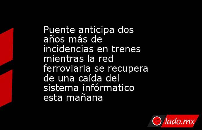 Puente anticipa dos años más de incidencias en trenes mientras la red ferroviaria se recupera de una caída del sistema infórmatico esta mañana. Noticias en tiempo real