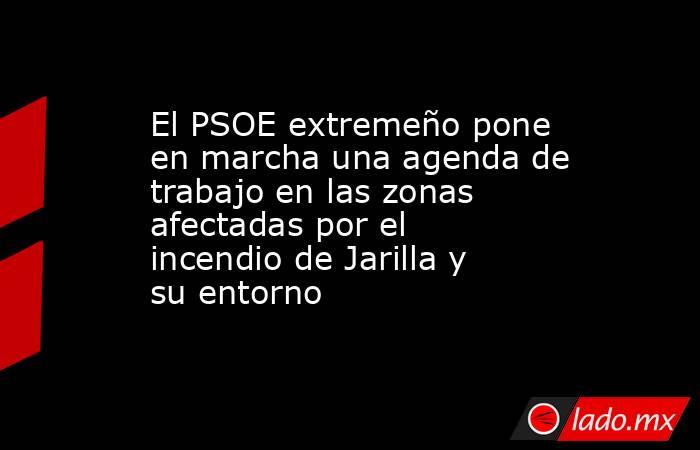 El PSOE extremeño pone en marcha una agenda de trabajo en las zonas afectadas por el incendio de Jarilla y su entorno. Noticias en tiempo real