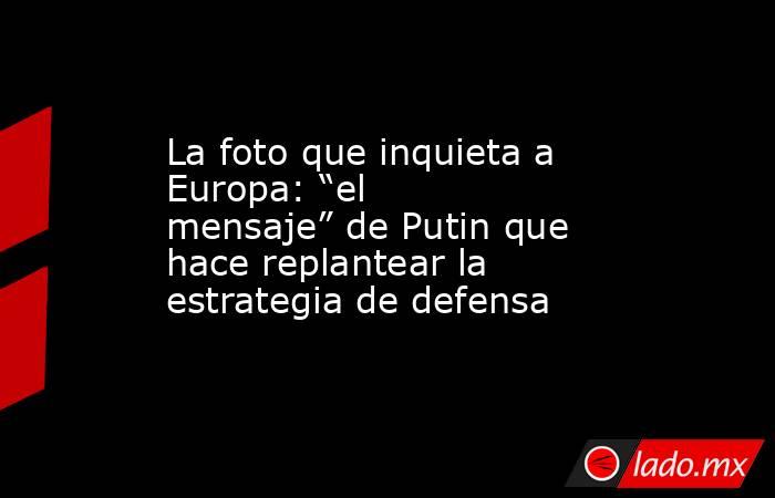 La foto que inquieta a Europa: “el mensaje” de Putin que hace replantear la estrategia de defensa. Noticias en tiempo real