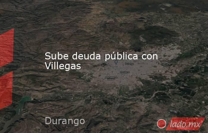 Sube deuda pública con Villegas. Noticias en tiempo real