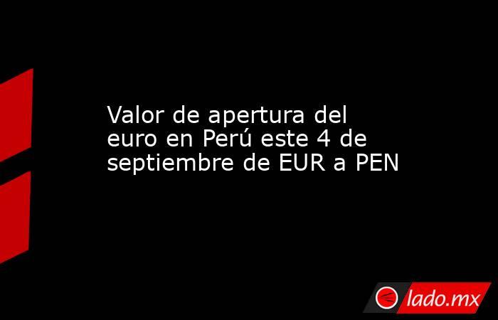Valor de apertura del euro en Perú este 4 de septiembre de EUR a PEN. Noticias en tiempo real