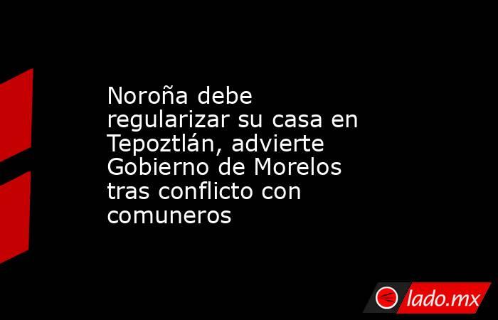 Noroña debe regularizar su casa en Tepoztlán, advierte Gobierno de Morelos tras conflicto con comuneros. Noticias en tiempo real