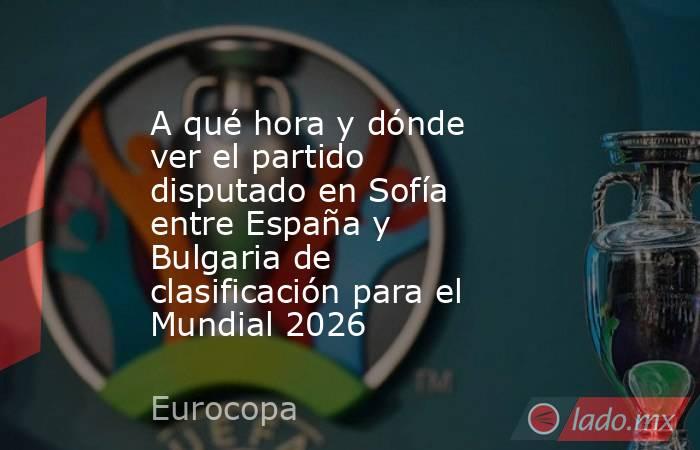 A qué hora y dónde ver el partido disputado en Sofía entre España y Bulgaria de clasificación para el Mundial 2026. Noticias en tiempo real
