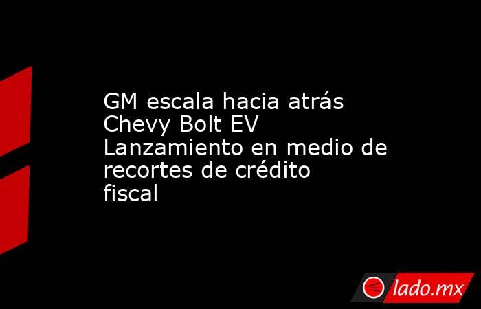 GM escala hacia atrás Chevy Bolt EV Lanzamiento en medio de recortes de crédito fiscal. Noticias en tiempo real
