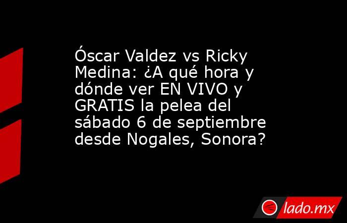 Óscar Valdez vs Ricky Medina: ¿A qué hora y dónde ver EN VIVO y GRATIS la pelea del sábado 6 de septiembre desde Nogales, Sonora?. Noticias en tiempo real