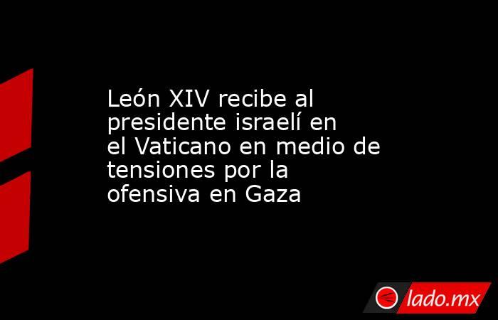 León XIV recibe al presidente israelí en el Vaticano en medio de tensiones por la ofensiva en Gaza. Noticias en tiempo real