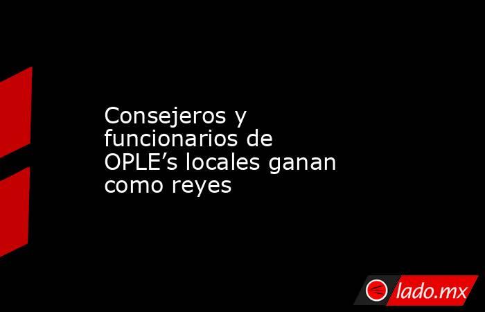 Consejeros y funcionarios de OPLE’s locales ganan como reyes. Noticias en tiempo real
