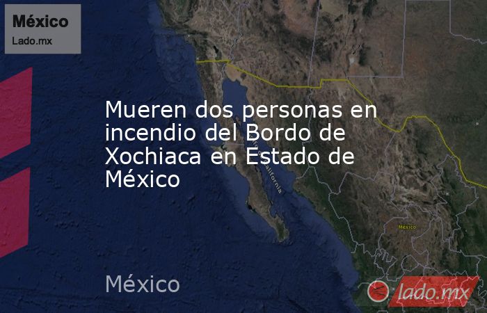 Mueren dos personas en incendio del Bordo de Xochiaca en Estado de México. Noticias en tiempo real