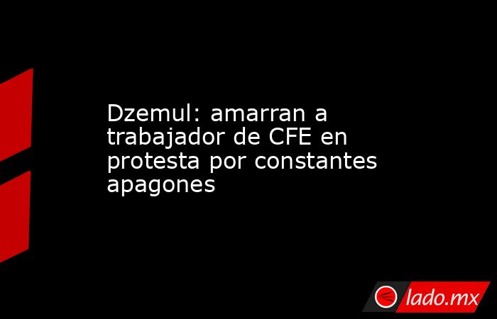 Dzemul: amarran a trabajador de CFE en protesta por constantes apagones ...