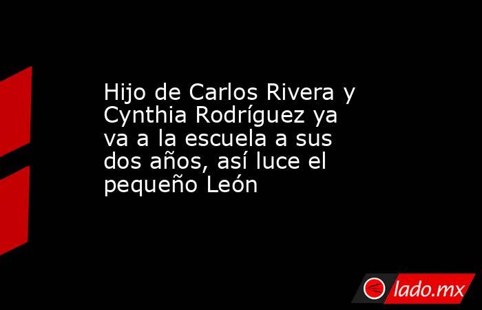 Hijo de Carlos Rivera y Cynthia Rodríguez ya va a la escuela a sus dos años, así luce el pequeño León. Noticias en tiempo real