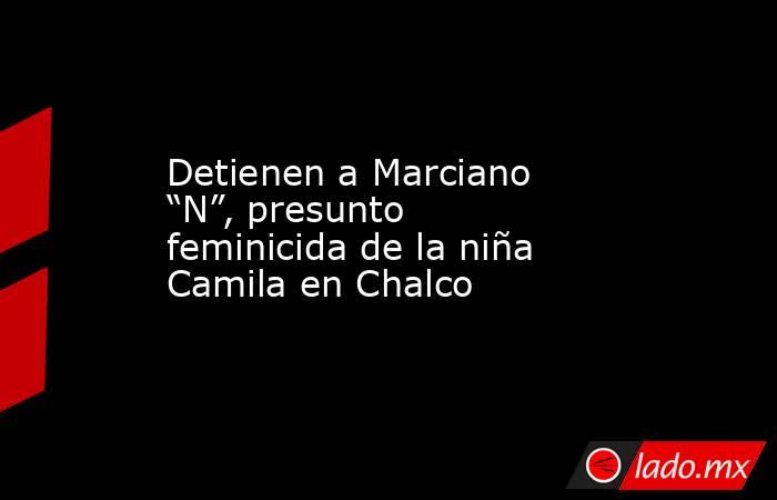 Detienen a Marciano “N”, presunto feminicida de la niña Camila en Chalco. Noticias en tiempo real