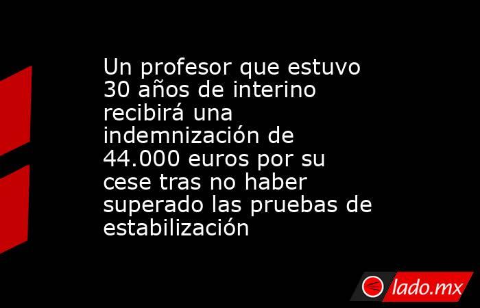 Un profesor que estuvo 30 años de interino recibirá una indemnización de 44.000 euros por su cese tras no haber superado las pruebas de estabilización. Noticias en tiempo real