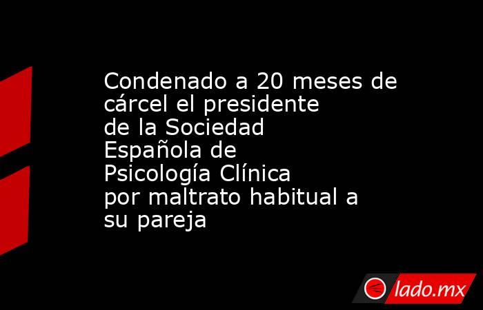 Condenado a 20 meses de cárcel el presidente de la Sociedad Española de Psicología Clínica por maltrato habitual a su pareja. Noticias en tiempo real